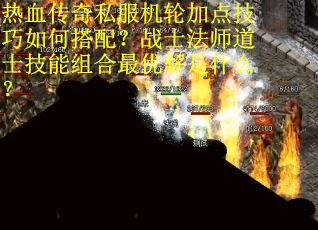 热血传奇私服机轮加点技巧如何搭配？战士法师道士技能组合最优解是什么？