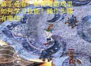 新手必看：在传奇游戏里如何学习技能？操作步骤有哪些？